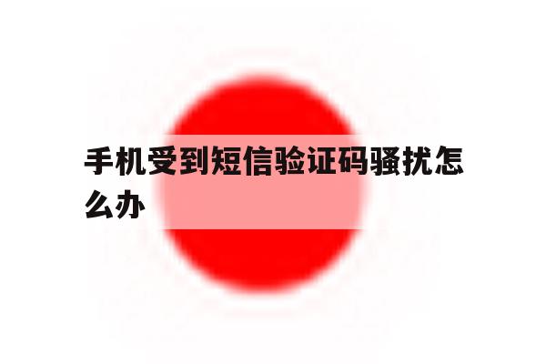 手机受到短信验证码骚扰怎么办 手机受到短信验证码骚扰怎么办