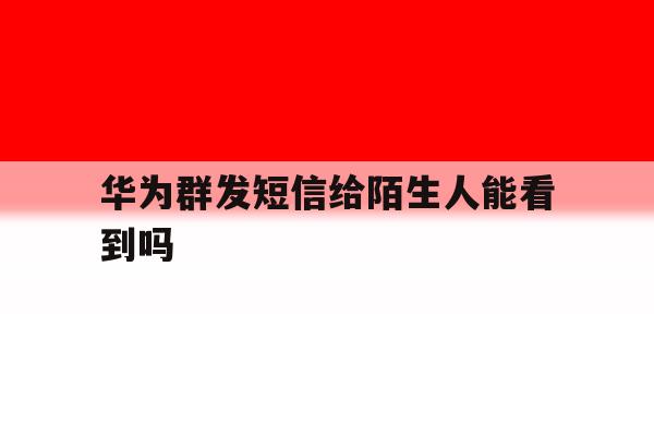 华为群发短信给陌生人能看到吗 华为群发短信给陌生人能看到吗