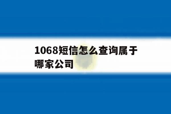 关于1068短信怎么查询属于哪家公司的信息 关于1068短信怎么查询属于哪家公司的信息