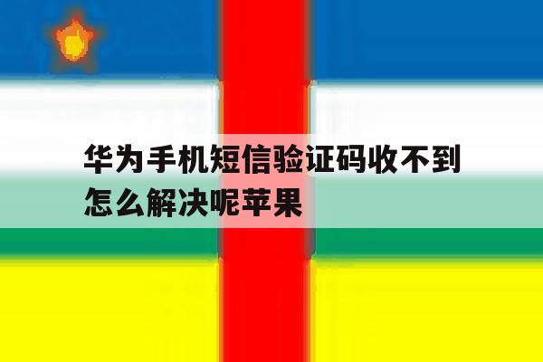 华为手机短信验证码收不到怎么解决呢苹果 华为手机短信验证码收不到怎么解决呢苹果