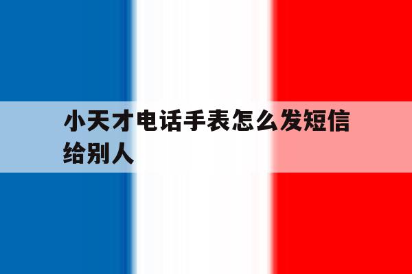 小天才电话手表怎么发短信给别人 小天才电话手表怎么发短信给别人