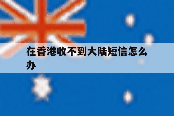 在香港收不到大陆短信怎么办 在香港收不到大陆短信怎么办