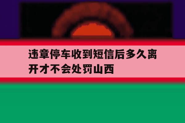 违章停车收到短信后多久离开才不会处罚山西的简单介绍 违章停车收到短信后多久离开才不会处罚山西的简单介绍