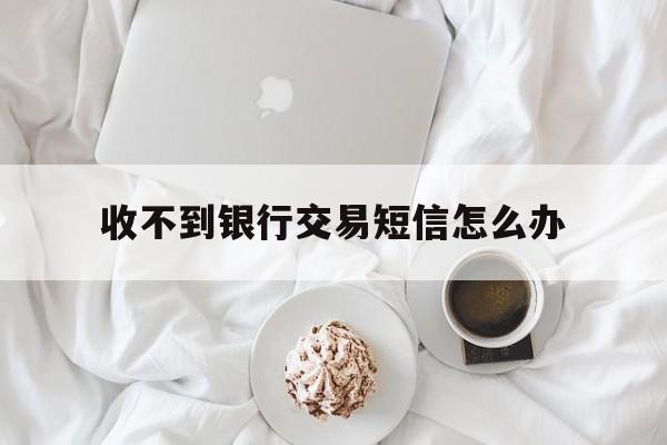 收不到银行交易短信怎么办 收不到银行交易短信怎么办