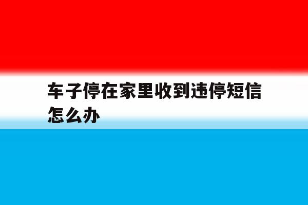 车子停在家里收到违停短信怎么办 车子停在家里收到违停短信怎么办