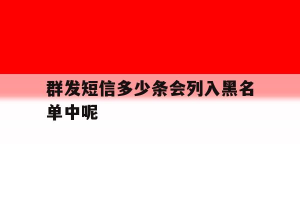 群发短信多少条会列入黑名单中呢 群发短信多少条会列入黑名单中呢