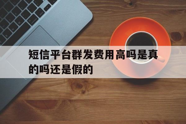短信平台群发费用高吗是真的吗还是假的 短信平台群发费用高吗是真的吗还是假的