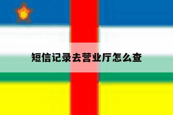 短信记录去营业厅怎么查 短信记录去营业厅怎么查