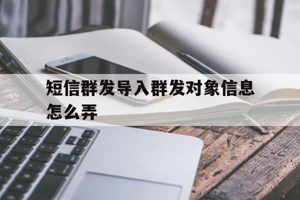 短信群发导入群发对象信息怎么弄 短信群发导入群发对象信息怎么弄