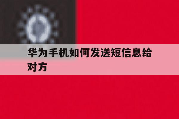 华为手机如何发送短信息给对方 华为手机如何发送短信息给对方