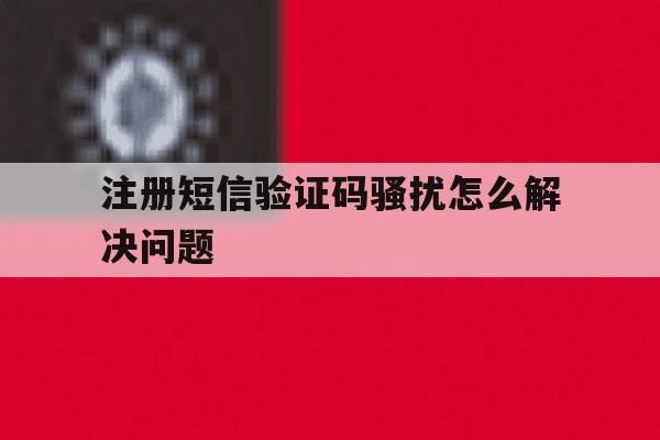 注册短信验证码骚扰怎么解决问题