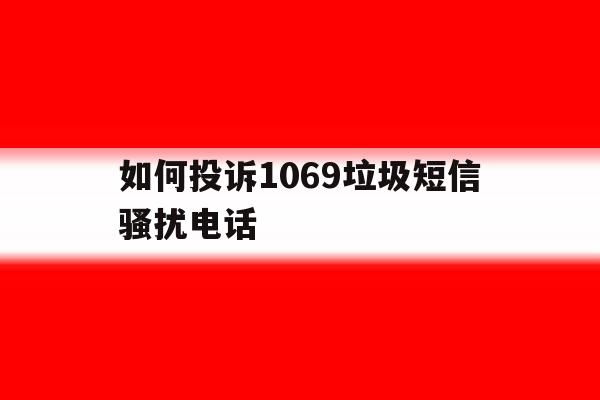 如何投诉1069垃圾短信骚扰电话 如何投诉1069垃圾短信骚扰电话