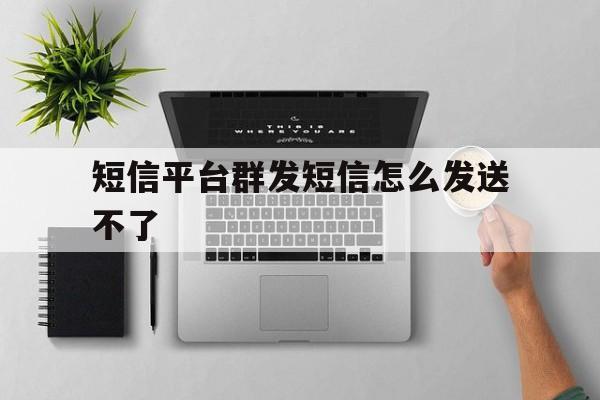 短信平台群发短信怎么发送不了 短信平台群发短信怎么发送不了